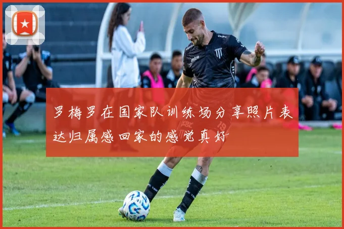 罗梅罗在国家队训练场分享照片表达归属感回家的感觉真好