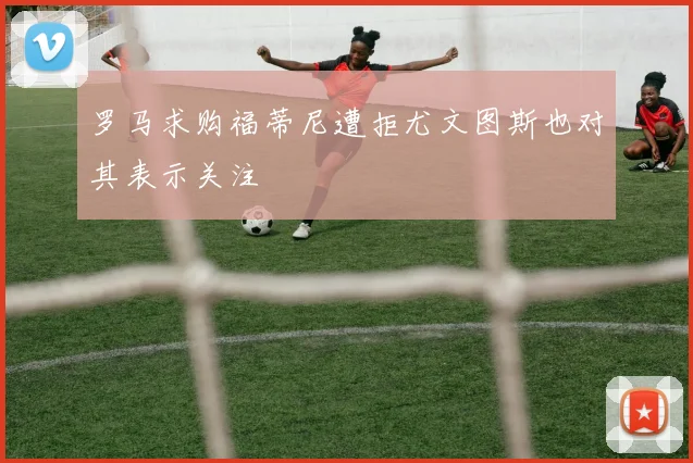 罗马求购福蒂尼遭拒尤文图斯也对其表示关注