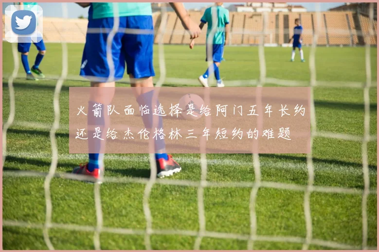 火箭队面临选择是给阿门五年长约还是给杰伦格林三年短约的难题