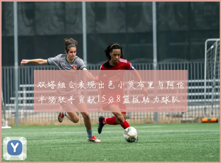 双塔组合表现出色小莫布里与阿伦半场联手贡献15分8篮板助力球队
