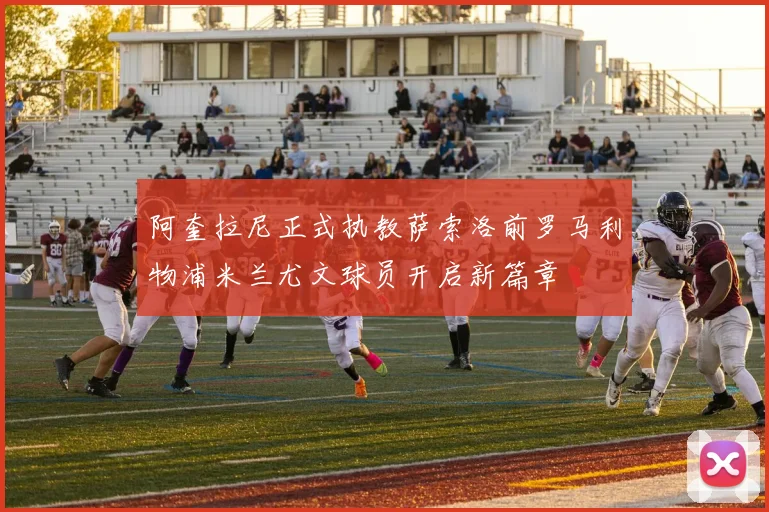 阿奎拉尼正式执教萨索洛前罗马利物浦米兰尤文球员开启新篇章