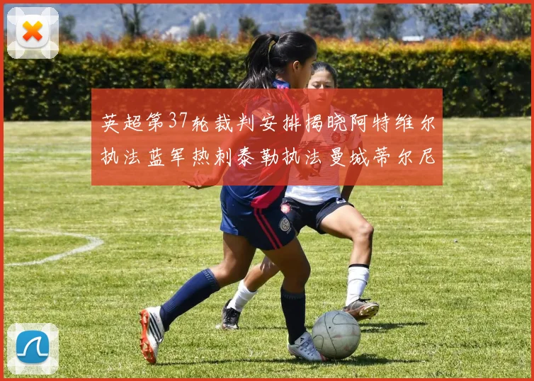 英超第37轮裁判安排揭晓阿特维尔执法蓝军热刺泰勒执法曼城蒂尔尼执法枪手