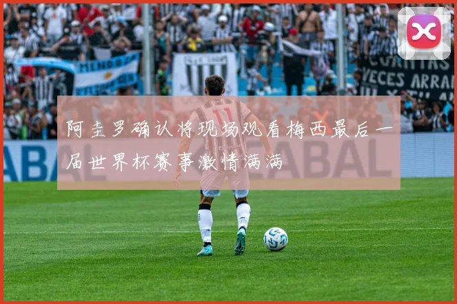 阿圭罗确认将现场观看梅西最后一届世界杯赛事激情满满